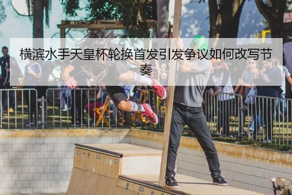横滨水手天皇杯轮换首发引发争议如何改写节奏